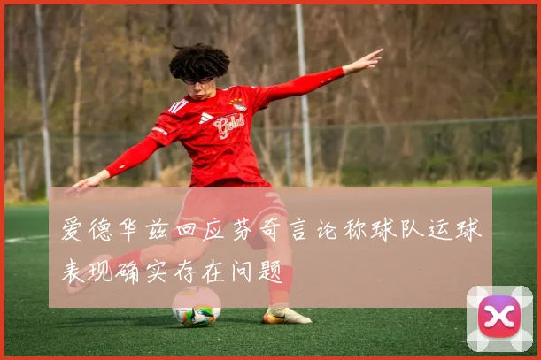 爱德华兹回应芬奇言论称球队运球表现确实存在问题