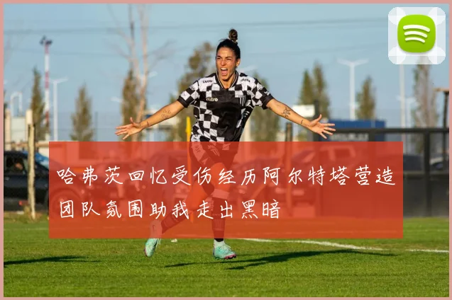 哈弗茨回忆受伤经历阿尔特塔营造团队氛围助我走出黑暗